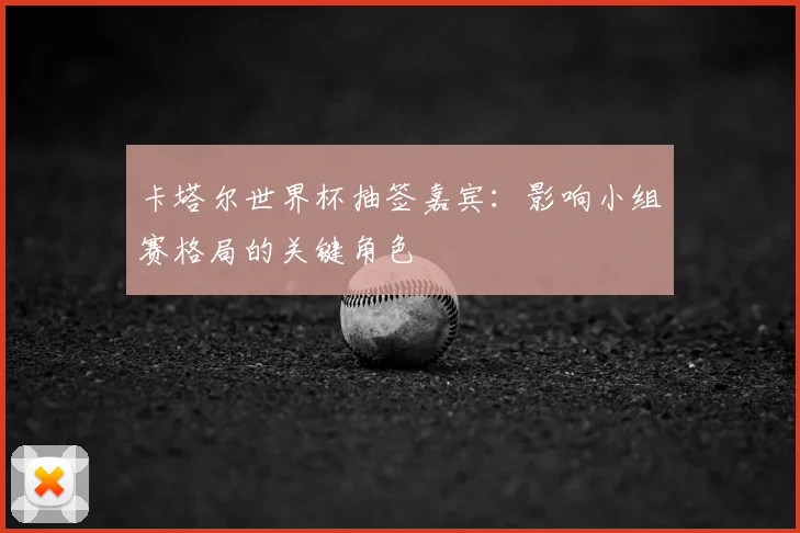 卡塔尔世界杯抽签嘉宾:影响小组赛格局的关键角色