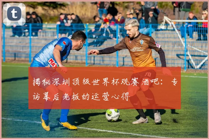 揭秘深圳顶级世界杯观赛酒吧：专访幕后老板的运营心得