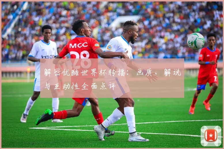 解密优酷世界杯转播：画质、解说与互动性全面点评