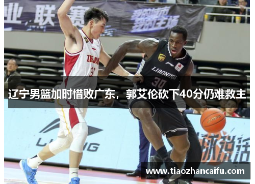 辽宁男篮加时惜败广东，郭艾伦砍下40分仍难救主